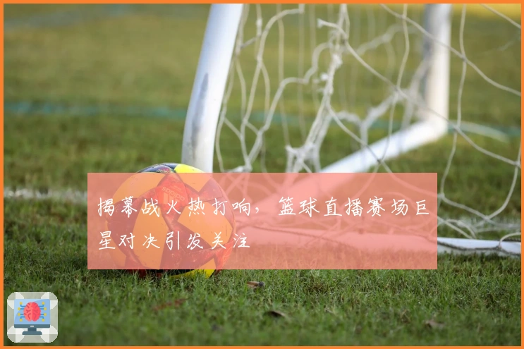 揭幕战火热打响，篮球直播赛场巨星对决引发关注