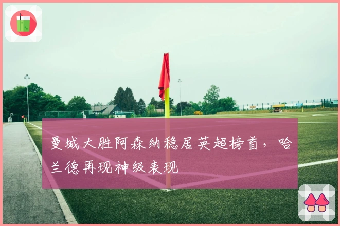 曼城大胜阿森纳稳居英超榜首，哈兰德再现神级表现