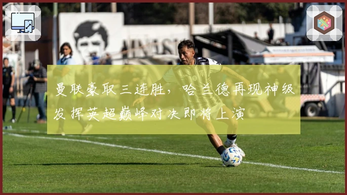 曼联豪取三连胜,哈兰德再现神级发挥英超巅峰对决即将上演