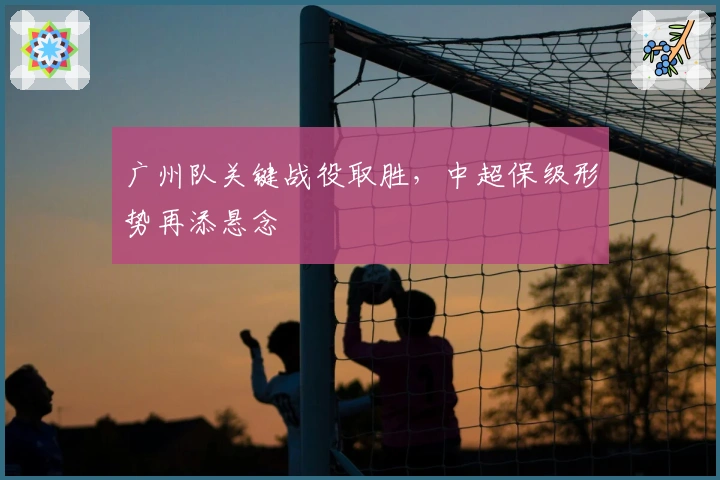 广州队关键战役取胜，中超保级形势再添悬念