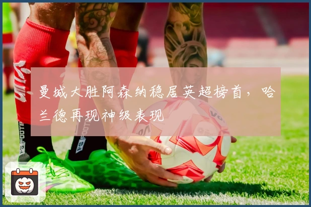 曼城大胜阿森纳稳居英超榜首，哈兰德再现神级表现