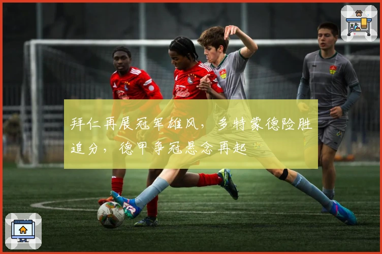 拜仁再展冠军雄风，多特蒙德险胜追分，德甲争冠悬念再起