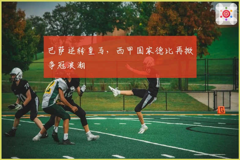 巴萨逆转皇马，西甲国家德比再掀争冠浪潮