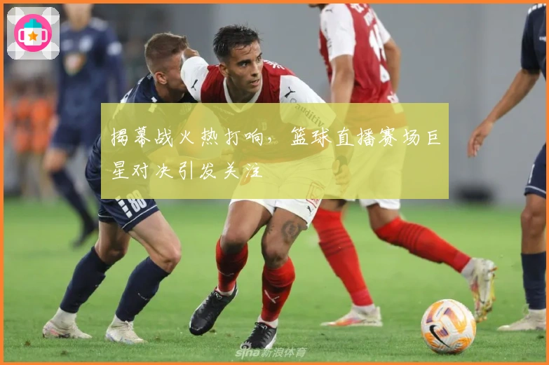 揭幕战火热打响,篮球直播赛场巨星对决引发关注